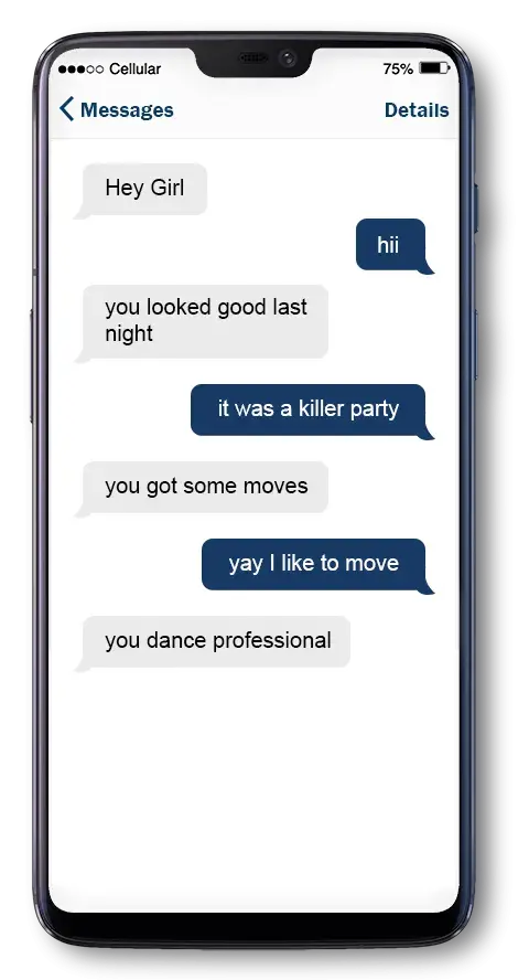 Text Conversation between Sara and Mike. Mike says: Hey girl. Sara replies: hii. Mike says: you looked good last night. Sara says: it was a killer party. Mike says: you got some moves. Sara says: Yay I like to move. Mike says: you dance professional?