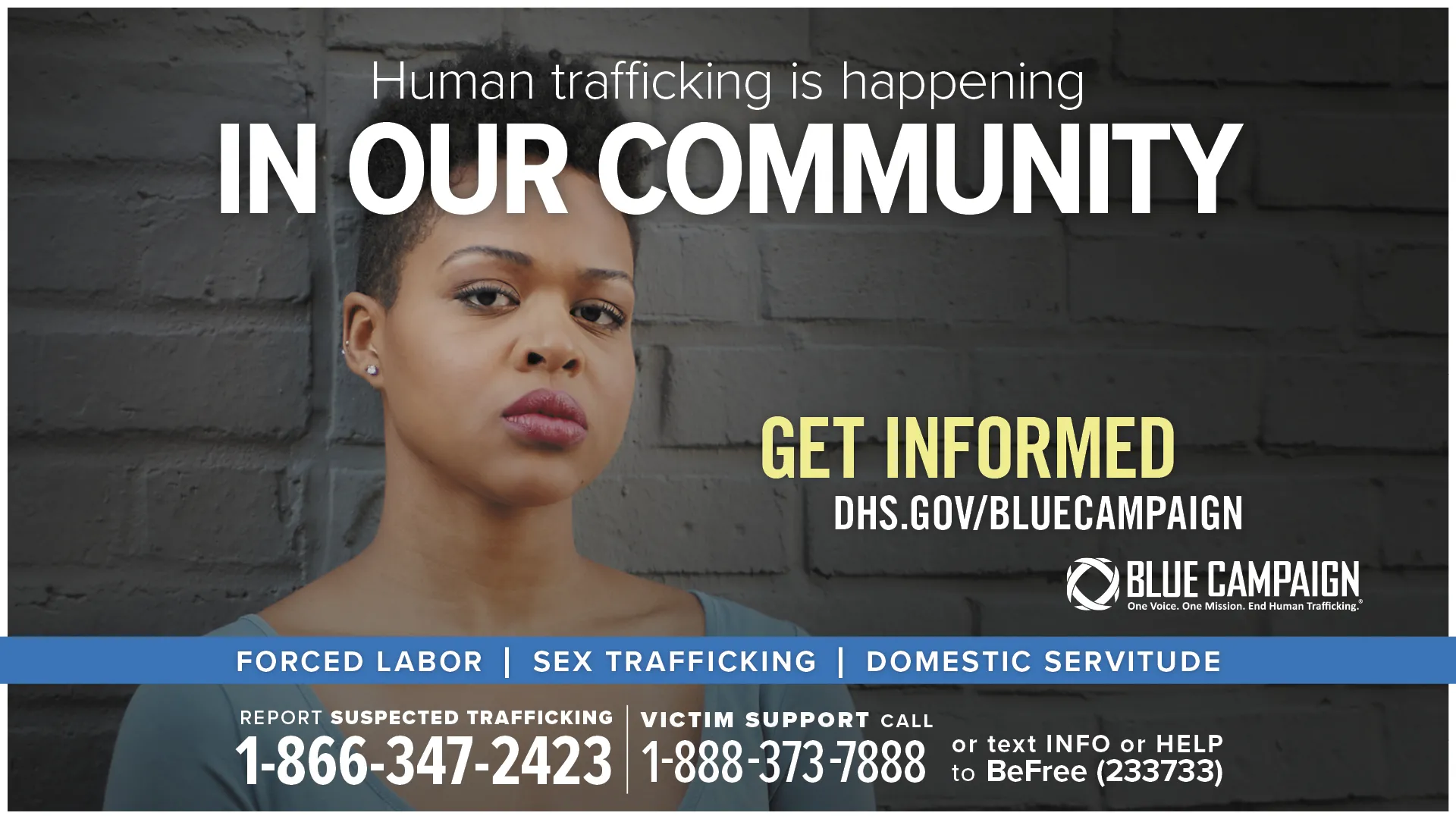 This poster shows a young African American woman in front of a brick wall looking directly into the camera with a neutral expression with the text “Human trafficking is happening in our community. Get informed. DHS.gov/BlueCampaign. Forced Labor, Sex Trafficking, Domestic Servitude. Report suspected trafficking: 1-866-347-2423. Victim support call: 1-888-373-7888 or text INFO or HELP to BeFree (233733).”