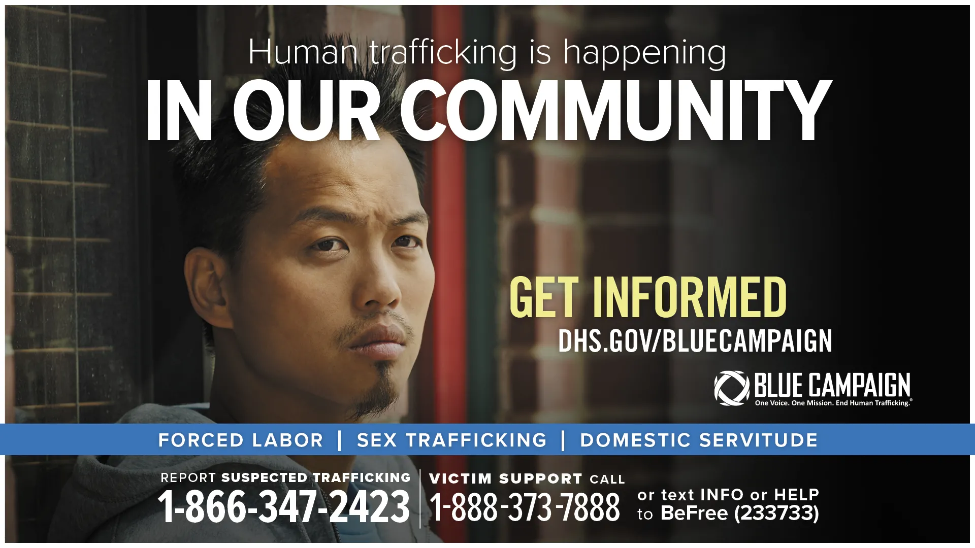This poster shows a young Asian man in front of a brick wall looking past the camera with a neutral expression with the text “Human trafficking is happening in our community. Get informed. DHS.gov/BlueCampaign. Forced Labor, Sex Trafficking, Domestic Servitude. Report suspected trafficking: 1-866-347-2423. Victim support call: 1-888-373-7888 or text INFO or HELP to BeFree (233733).”