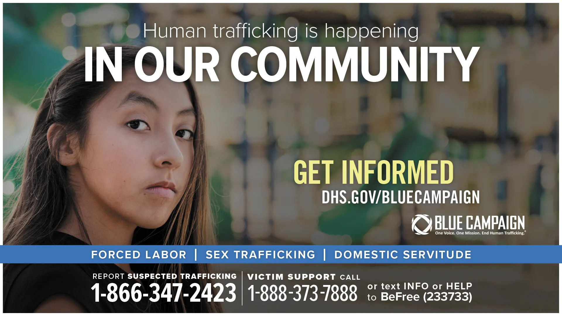This poster shows a Native American girl in front of a playground looking directly into the camera with a neutral expression with the text “Human trafficking is happening in our community. Get informed. DHS.gov/BlueCampaign. Forced Labor, Sex Trafficking, Domestic Servitude. Report suspected trafficking: 1-866-347-2423. Victim support call: 1-888-373-7888 or text INFO or HELP to BeFree (233733).” 