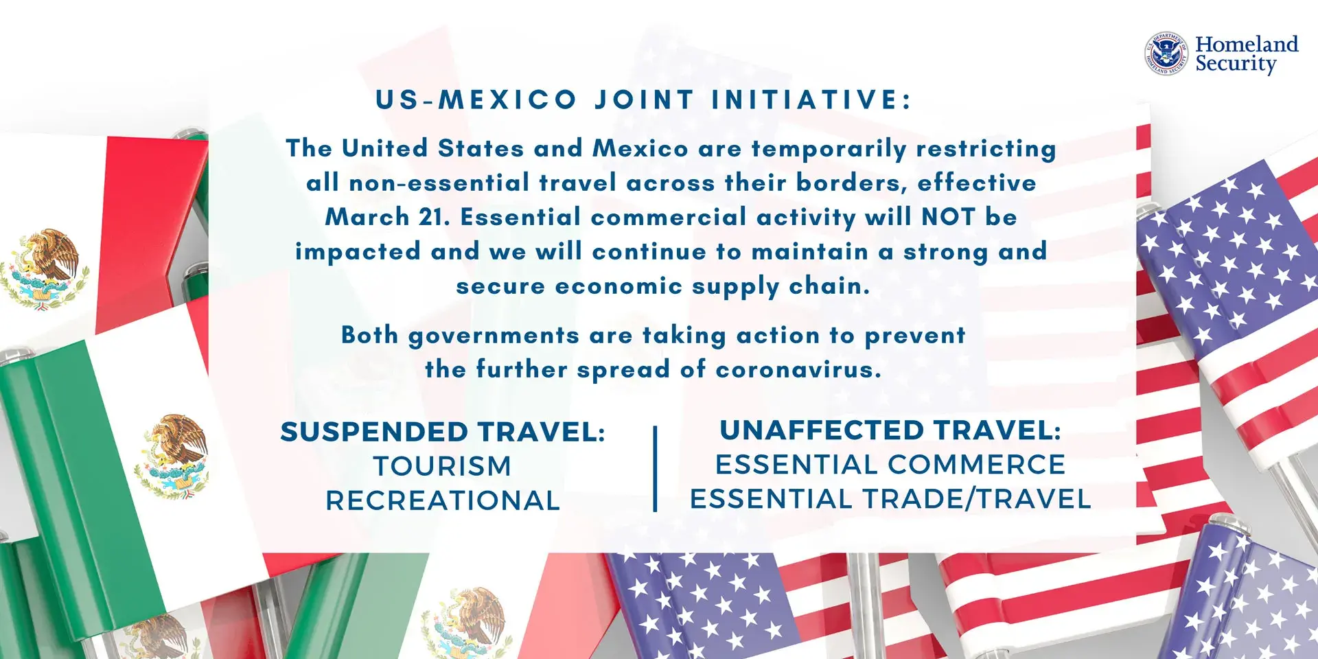 US-Mexico Joint Initiative: The United States and Mexico are temporarily restricting all non-essential travel across their borders, effective March 21. Essential commercial activity will NOT be impacted and we will continue to maintain a strong and secure economic supply chain. Both government are taking action to prevent the further spread of coronavirus. | Suspended Travel: Tourism, Recreational | Unaffected Travel: Essential Commerce, Essential Trade/Travel