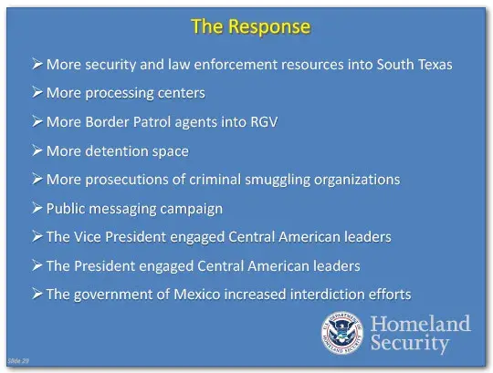 The Response: More security and law enforcement resources in South Texas, more processing centers, more border patrol agents into the Rio Grande Valley, more detention space, more prosecutions of criminal smuggling operations, a public messaging campaign, the Vice President engaged Central American leaders, The President engaged Central American leaders, the government of Mexico increased interdiction efforts