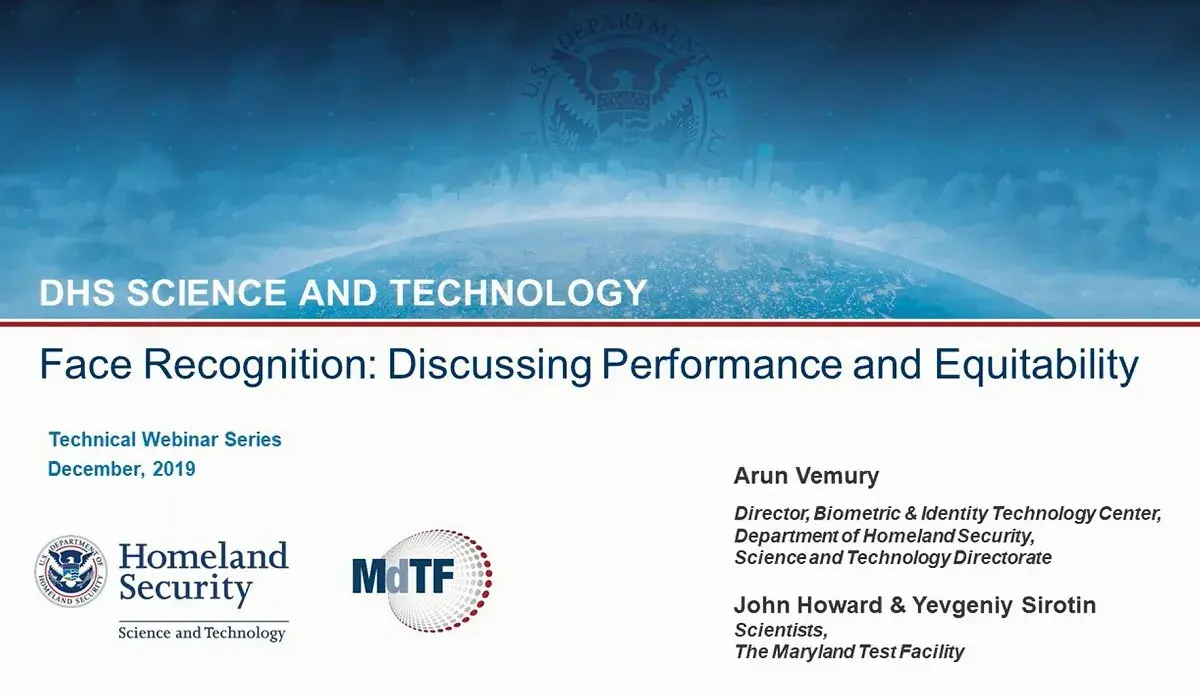 DHS Science and Technology; Face Recognition: Discussing Performance and Equitability; Technilca Webinar Series, December 2019; Arun Vemury, Director, Biometric & Identity Technology Center, Department of Homeland Security, Science and Technology Directorate; John Howard & Yevgeniy Sirotin, Scientists, The Maryland Test Facility.