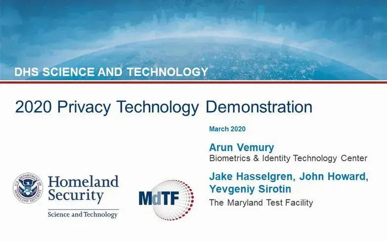 The 2020 Privacy Technology Demonstration webinar video: DHS Science and Technology. March 2020. Arun Vemury. Biometric and Identity Technology Center, Department of Homeland Security, Science and Technology Directorate. Jake Hasselgren, John Howard and Yevgeniy Sirotin. The Maryland Test Facility. U.S. Department of Homeland Security Science and Technology seal and logo. Maryland Test Facility logo.
