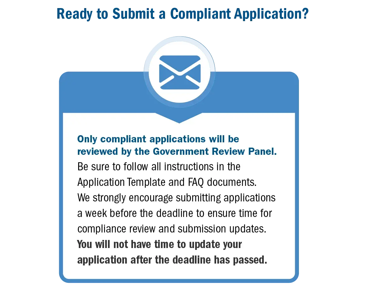 Ready to submit a compliant application? Only compliant applications will be reviewed by the government review panel. Be sure to follow all instructions in the application template and FAQ documents. We strongly encourage submitting applications a week before the deadline to ensure time for compliance review and submission updates. You will not have time to update your application after the deadline has passed.