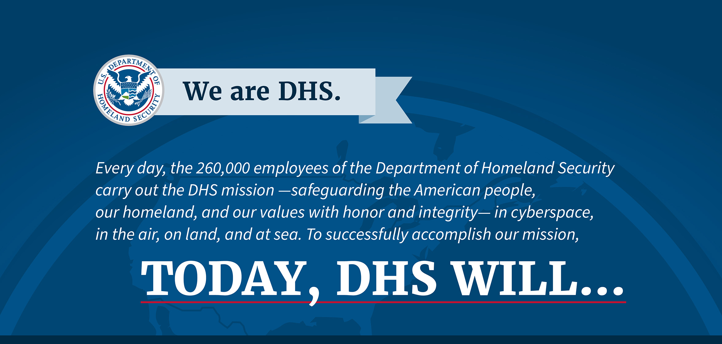  We are DHS. Every day, the 250,000 employees of the Department of Homeland Security carry out the DHS mission —safeguarding the American people, our homeland, and our values with honor and integrity— in cyberspace, in the air, on land, and at sea. In order to fulfill our mission, Today, DHS will...