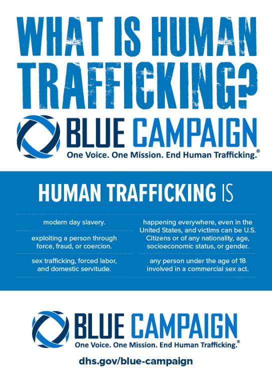 What is Human Trafficking? Blue Campaign. One Voice. One Mission. End Human Trafficking. *** Human trafficking is: modern day slavery; exploiting a person through force, fraud, or coercion; sex trafficking, forced labor, and domestic servitude; happening everywhere, even in the United States; and victims can be U.S. Citizens or of any nationality, age, socioeconomic status, or gender; any person under the age of 18 involved in a commercial sex act. *** Blue Campaign. One Voice. One Mission. End Human Trafficking. dhs.gov/blue-campaign