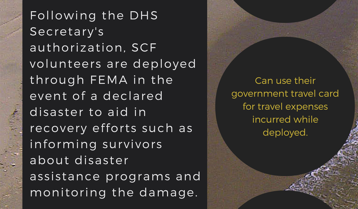 Following the DHS Secretary's authorization, SCF volunteers are deployed through FEMA in the event of a declared disaster to aid in recovery efforts such as informing survivors about disaster assistance programs and monitoring the damage.  Together as one: full-time federal employees can use their governmnet travel card for travel expenses incurred while deployed.