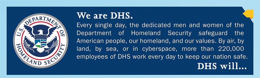 We are DHS. Every single day, the dedicated men and women of the Department of Homeland Security safeguard the American people, our homeland, and our values. By air, by land, by sea, or in cyberspace, more than 220,000 employees of DHS work every day to keep our nation safe.  DHS will...