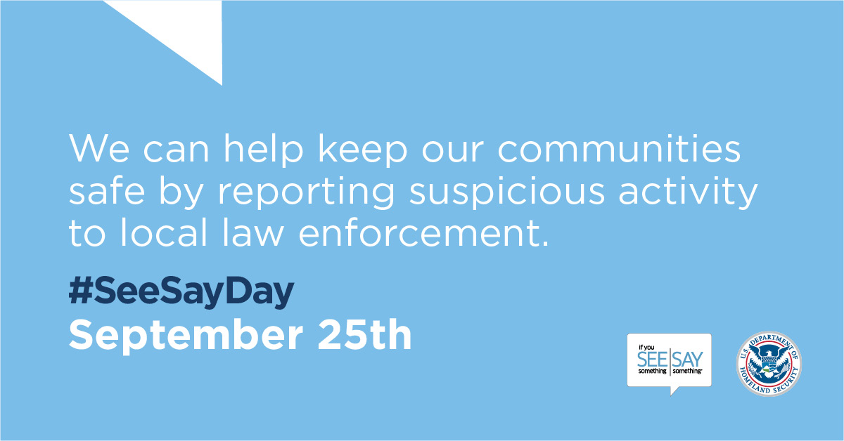 We can help keep our communities safe by reporting suspicious activity to local law enforcement. #SeeSayDay. September 25th. If You See Something Say Something logo. U.S. Department of Homeland Security Seal