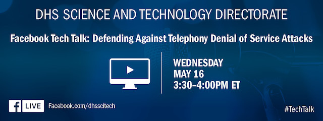 DHS Science and Technology Directorate. Facebook Tech Talk: Defending Against Telephony Denial of Service Attacks. Wednesday May 16. 3:30 – 4:00 p.m. ET. Facebook Live icon. Facebook.com/dhsscitech. #TechTalk