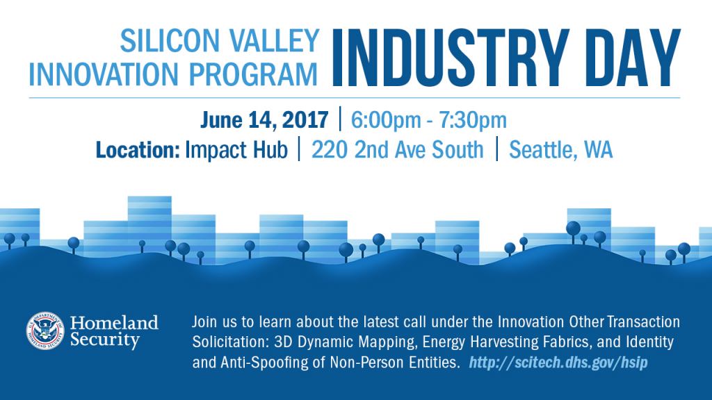 Silicon Valley Innovation Program Industry Day, June 14, 2017 from 6pm - 7:30pm located at Impact Hub, 220 2nd Ave South, Seattle, WA. Join us to learn about the latest calls under the Innovation Other Transaction Solicitation: 3D Dynamic Mapping, Energy Harvesting Fabrics, and Identity and Anti-Spoofing of Non-Person Entities. DHS S&T Logo 