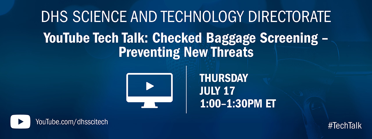 DHS Science and Technology Directorate. YouTube Tech talk: Checked Baggage Screening-Preventing New Threats. Thursday July 17. 1-1:30 p.m. ET. YouTube icon. youtube.com/dhssictech #techtalk