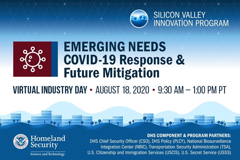 Silicon Valley Innovation Program. Emerging Needs COVID-29 Response & Future Mitigation Virtual Industry Day. August 18, 2020 9:30 am to 1 pm Pacific time. DHS Component and Program Partners: DHS Chief Security Officer (CSO), DHS Policy, National Biosurveillance Integration Center (NBIC), Transportation Security Administration (TSA), U.S. Citizenship and Immigration Services (USCIS), U.S. Secret Service (USSS)