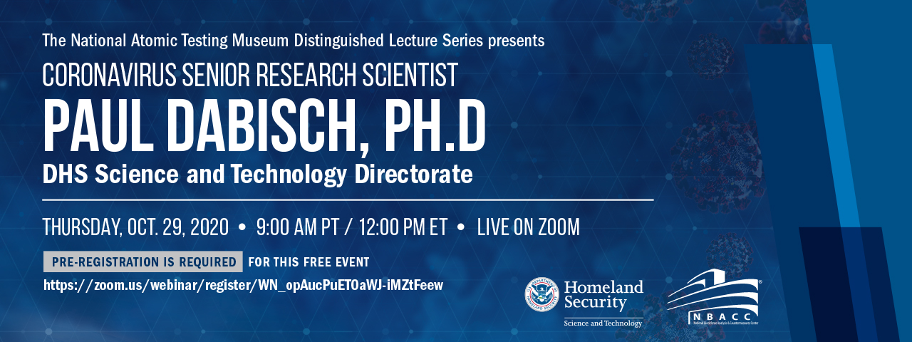 The National Aromic Testing Museum Distinguished Lecture Series Presents Coronavirus Senior Research Scientist Paul Dabisch, Ph. D for DHS Science and Technology Directorate. Thursday October 29, 2020 at 9am Pacific Time, 12pm Easter standard time live on Zoom. Pre-registration is required. For this free event go to  https://zoom.us/webinar/register/WN_opAucPuET0aWJ-iMZtFeew