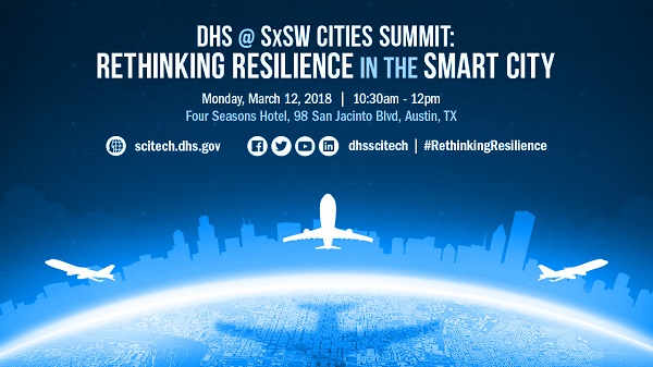 DHS @ SxSW Cities Summit Rethinking Resilience in the Smart City. Monday March 12, 2018, 10:30 - 12. Four Seasons Hotel, 98 San Jacinto Blvd, Austin Tx (San Jacinto East). Logos for Facebook, Twitter, YouTube , LinkedIn and the Website. Dhsscitech. #RethinkResilience scitech.dhs.gov