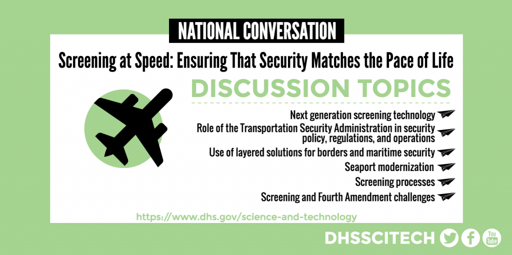 NATIONAL CONVERSATION  Screening at Speed: Ensuring That Security Matches the Pace of Life DISCUSSION TOPICS Next generation screening technology Role of the Transportation Security Administration in security policy, regulations, and operations Use of layered solutions for borders and maritime security Seaport modernization Screening processes Screening and Fourth Amendment challenges https://www.dhs.gov/science-and-technology DHSSCITECH on Facebook, Twitter, and YouTube.