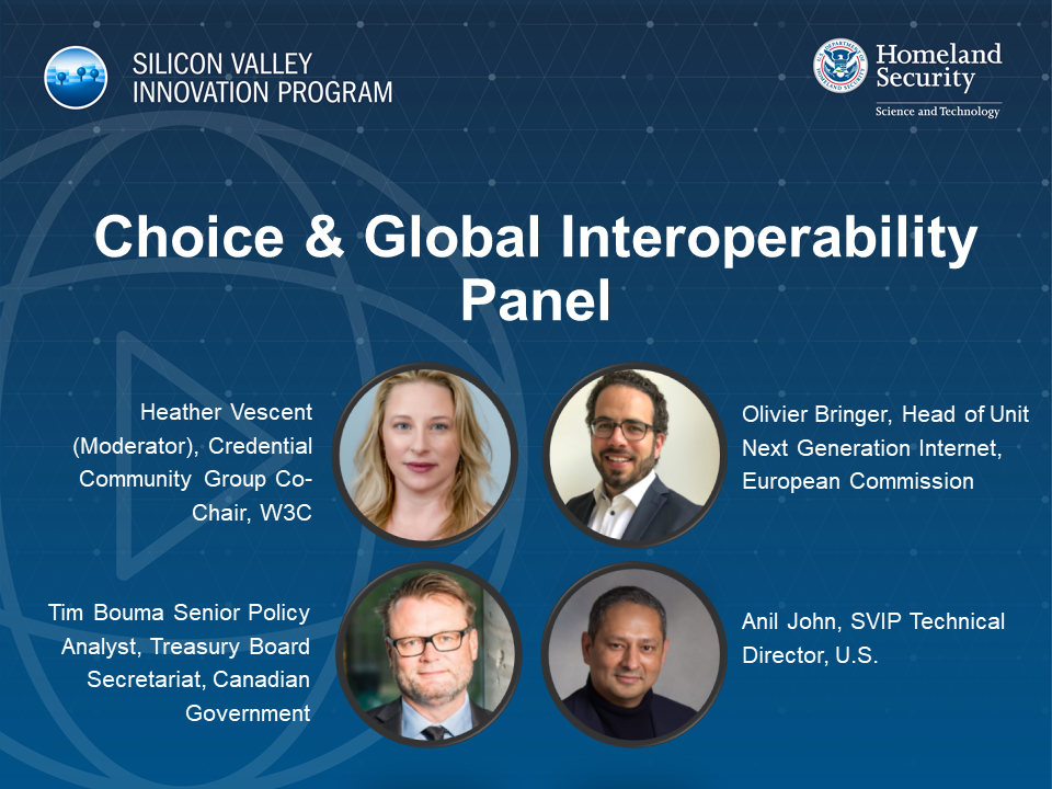Choice & Global Interoperability Panel Images of Heather Viscent (Moderator)< Credential Community Group Co-chair, W3C; Olivier Bringer, Head of Unit Next Generation Internet, European Commission; Tim Bouma Senior Policy Analyst, Treasure Board Secretariate, Canadian Government; Anil John, SVIP Technical Director, U.S.