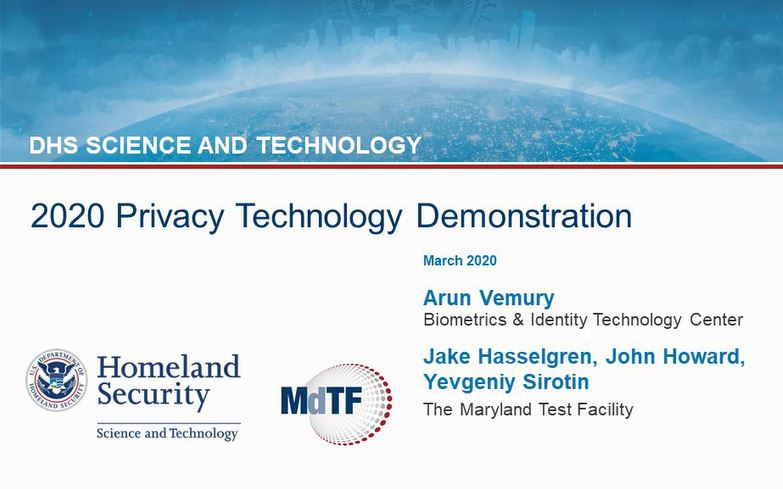 The 2020 Privacy Technology Demonstration webinar video: DHS Science and Technology. March 2020. Arun Vemury. Biometric and Identity Technology Center, Department of Homeland Security, Science and Technology Directorate. Jake Hasselgren, John Howard and Yevgeniy Sirotin. The Maryland Test Facility. U.S. Department of Homeland Security Science and Technology seal and logo. Maryland Test Facility logo.