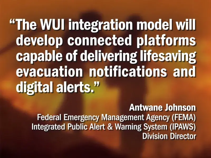 “The WUI integration model will develop connected platforms capable of delivering lifesaving evacuation notifications and digital alerts.” – Antwane Johnson, Federal Emergency Management Agency (FEMA) Integrated Public Alert & Warning System (IPAWS) Division Director