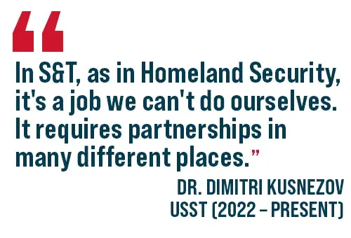 "In S&T, as in Homeland Security, it's a job we can't do ourselves. It requires partnerships in many different places.". Dr. Dimitri Kusnezov, Under Secretary for S&T (2002-Present)