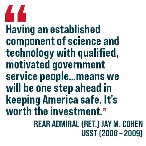 A quote: Having and established component of science and technology with qualified motivated government service people . . . means we will be one step ahead in keeping America safe. It's worth the investment. Rear Admiral (Ret.) Jay M. Cohen USST (2006 - 2009)
