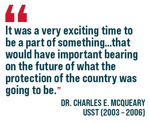 It was a very exciting time to be a part of something that would have important bearing on the future of what the protection of the country was going to be. Dr. Charles E. McQueary USST (2003 - 2006)