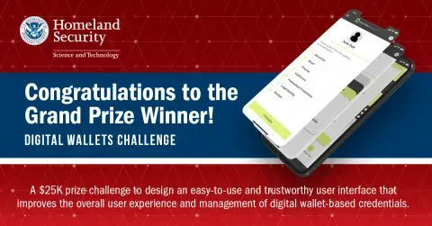 Department of Homeland Security Science & Technology | Congratulations to the Grand Prize Winner! Digital Wallets Challenge | A $25K prize challenge to design an easy-to-use and trustworthy user interface that improves the overall user experience and management of digital wallet-based credentials.