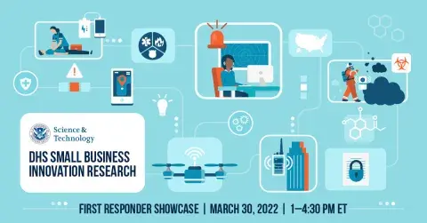 DHS Science & Technology seal - DHS Small Business Innovation Research - First Responders Showcase | March 30, 2022 | 1-4:30 p.m. ET | graphic contains images relating to first responders such as radios, unmanned aerial systems, firefighters with chemical sensors, map of United States, mobile phone, building, medical response with battery power pack, etc. 