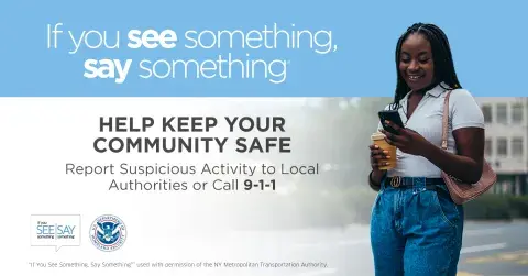 If you see something, say something. Help keep your community safe. Report suspicious activity to Local Authorities or call 9-1-1. Young woman standing while using cell phone. If You See Something, Say Something Logo. U.S. Department of Homeland Security Seal. “If You See Something, Say Something” used with permission of the NY Metropolitan Authority.