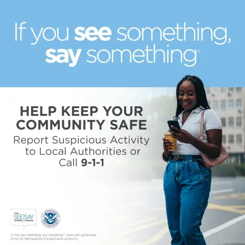 If you see something, say something. Help keep your community safe. Report suspicious activity to Local Authorities or call 9-1-1. Young woman standing while using cell phone. If You See Something, Say Something Logo. U.S. Department of Homeland Security Seal. “If You See Something, Say Something” used with permission of the NY Metropolitan Authority.