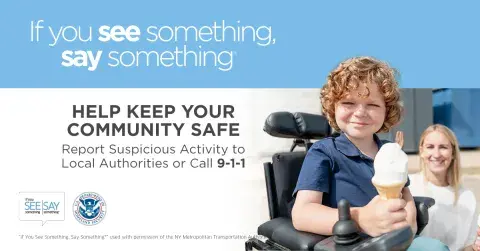If you see something, say something. Help keep your community safe. Report suspicious activity to Local Authorities or call 9-1-1. Young kid in a wheelchair holding an ice cream cone and smiling. If You See Something, Say Something Logo. U.S. Department of Homeland Security Seal. “If You See Something, Say Something” used with permission of the NY Metropolitan Authority.