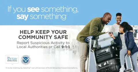 If you see something, say something. Help keep your community safe. Report suspicious activity to Local Authorities or call 9-1-1. African American family in an airport, having a conversation and smiling over luggage. If You See Something, Say Something Logo. U.S. Department of Homeland Security Seal. “If You See Something, Say Something” used with permission of the NY Metropolitan Authority.
