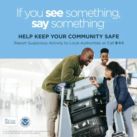 If you see something, say something. Help keep your community safe. Report suspicious activity to Local Authorities or call 9-1-1. three-member family in an airport, having a conversation and smiling over luggage. If You See Something, Say Something Logo. U.S. Department of Homeland Security Seal. “If You See Something, Say Something” used with permission of the NY Metropolitan Authority.