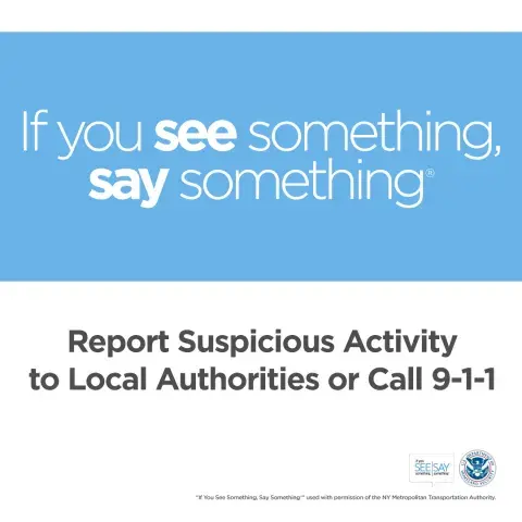 If you see something, say something. Report suspicious activity to Local Authorities or call 9-1-1. If You See Something, Say Something Logo. U.S. Department of Homeland Security Seal. “If You See Something, Say Something” used with permission of the NY Metropolitan Authority.