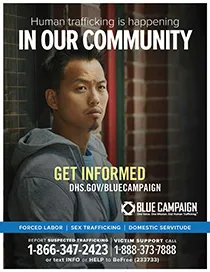 Asian man in sweatshirt leans against a brick wall. Human trafficking is happening in our community. Get informed. DHS.gov/bluecampaign. Blue campaign logo. One Voice. One MIssion. End Human Trafficking (TM). Forced Labor | Sex Trafficking | Domestic Servitude. Report suspected trafficking to 1-866-347-2423. Victim support call 1-888-373-7888 or text INFO or HELP to BeFree (233733)