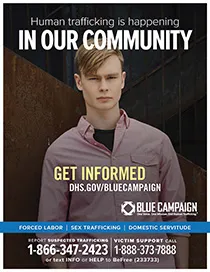 Young man in a pink button-down shirt. Human trafficking is happening in our community. Get informed. DHS.gov/bluecampaign. Blue campaign logo. One Voice. One MIssion. End Human Trafficking (TM). Forced Labor | Sex Trafficking | Domestic Servitude. Report suspected trafficking to 1-866-347-2423. Victim support call 1-888-373-7888 or text INFO or HELP to BeFree (233733)