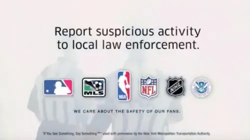 PSA: Officials. Report suspicious activity to local law enforcement. MLB logo. MLS logo. NBA logo. NFL logo. NHL logo. U.S. Department of Homeland Security Logo. We care about the safety of our fans.
