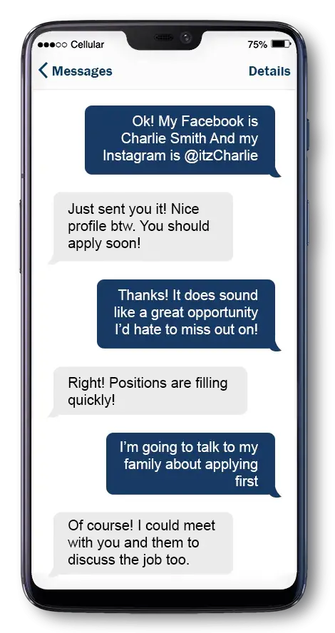 Teresa says: Ok! My Facebook is Charlie Smith and my Instagram is @itzCharlie. Nathan says: Just sent you it! Nice profile btw. You should apply soon! Teresa replies: It does sound like a great opportunity I’d hate to miss out on! Nathan says: Right! Positions are filling quickly! Teresa replies: I’m going to talk to my family about applying first. Nathan says: Of course! I could meet with you and them to discuss the job too.