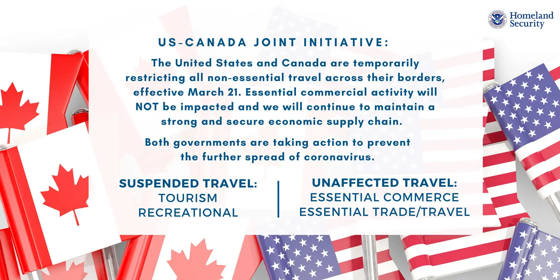 US-Canada Joint Initiative: The United States and Canada are temporarily restricting all non-essential travel across their borders, effective March 21. Essential commercial activity will NOT be impacted and we will continue to maintain a strong and secure economic supply chain. Both government are taking action to prevent the further spread of coronavirus. | Suspended Travel: Tourism, Recreational | Unaffected Travel: Essential Commerce, Essential Trade/Travel