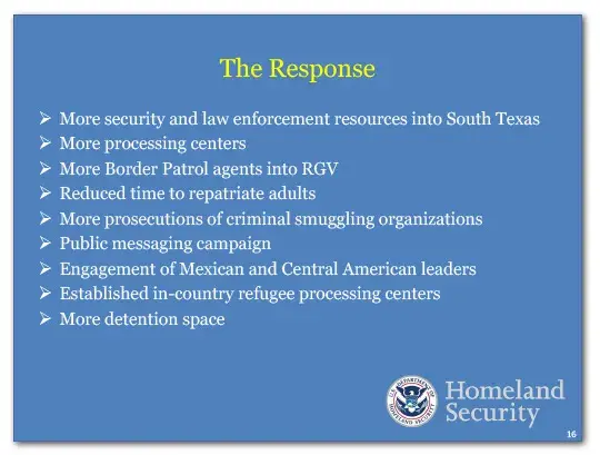 The Response: more security and law enforcement resources into South Texas, more processing centers, more Border Patrol agents into RGV, reduced time to repatriate adults, more prosecutions of criminal smuggling organizations, public messaging campaign, engagement of Mexican and Central American leaders, established in-country refugee processing centers, and more detention space.