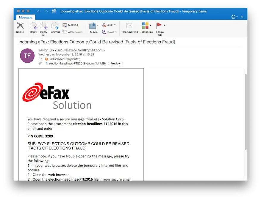 Screenshot of email that states: Incoming eFax: Elections Outcome could be revised [Facts of Elections Fraud]. Sent by Taylor Fax <securefaxsolutions@gmail.com> on Wednesday, November 9, 2016 at 10:39 To undisclosed-recipients. Attachment: election-headlines-FTE2016.docm (1.1 MB). Preview. eFax Solution. You have received a secure message from eFax Solution Corp. Please open the attachment election-headlines-FTE2016 in this email and enter PIN CODE: 3209. SUBJECT: ELECTIONS OUTCOME CUOLD BE REVISED [FACTS OF ELECTIONS FRAUD]. Please note: if you have trouble opening the message, please try the following 1. In your web browser, delete the temporary internet files and cookies. 2. Close the web browser. 3. Open the election-headlines-FTE2016 file in your secure email. End of screenshot.