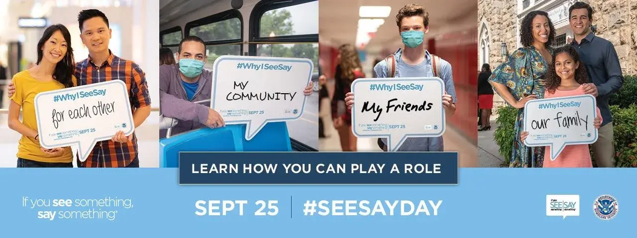 A collage of individuals holding speech bubbles stating "Why I SeeSay"; a couple lists 'for each other'; a young man on a bus lists 'my community'; a high school student lists 'my friends'; a family in front of a house of worship lists 'our family'. Learn how you can play a role. "If You See Something, Say ®". Sept 25 | #SeeSayDay; If You See Something Say Something logo. U.S. Department of Homeland Security Seal.