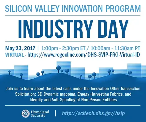 Silicon Vallley Innovation Program Virtual Industry Day to be held May 23, 2017 from 1:00 p.m. - 2:30 p.m. ET/ 10:00 a.m. - 11:30 a.m. PT. Register at https://regonline.com/DHS-SVIP-FRG-Virtual-ID. Join us to learn about the latest calls under the Innovation Other Transaction Solicitation: 3D Dynamic Mapping, Energy Harvesting Fabrics, and Identity and Anti-Spoofing of Non-Person Entities. DHS S&T Logo http://scitech.dhs.gov/hsip