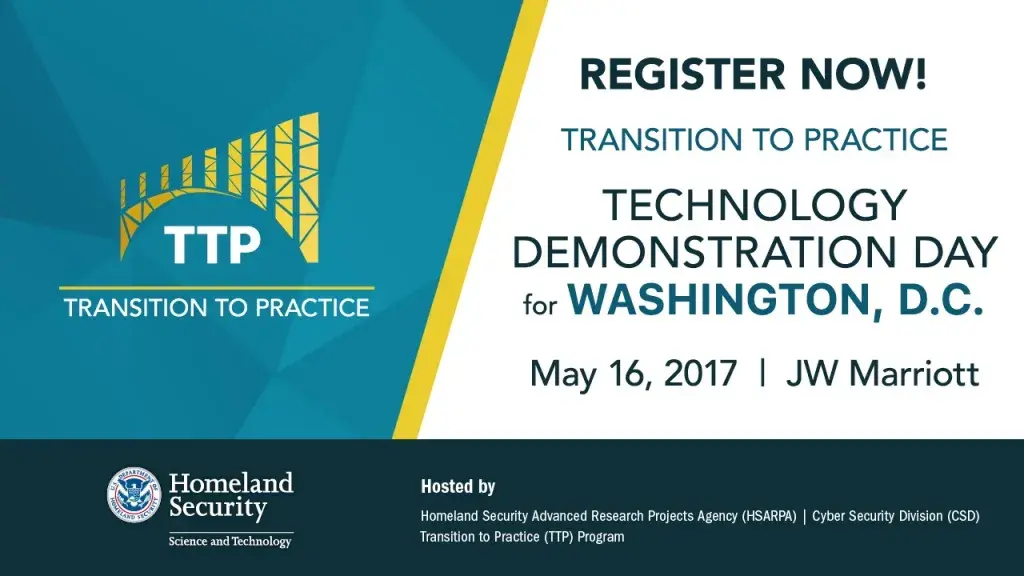 Register now for the Transition to Practice Technology Demonstration Day for Washington, D.C, May 16, 2017 at the JW Marriott.  This event is hosted by the Homeland Security Advanced Research Projects Agency (HSARPA) Cyber Security Division (CSD) Transition to Practice (TTP) program. DHS S&T logo, TTP program image.