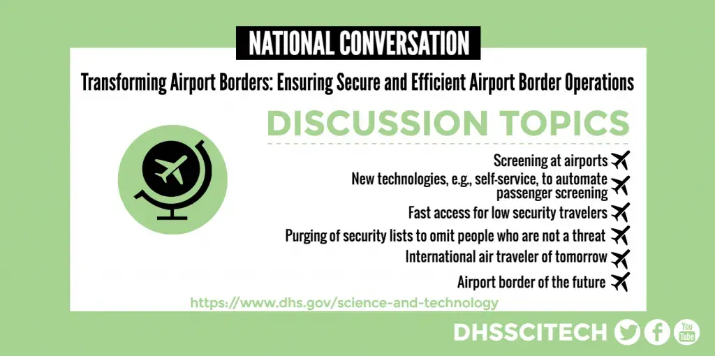 NATIONAL CONVERSATION Transforming Airport Borders: Ensuring Secure and Efficient Airport Border Operations DISCUSSION TOPICS Screening at airports New technologies, e.g., self-service, to automate passenger screening Fast access for low security travelers Purging of security lists to omit people who are not a threat International air traveler of tomorrow Airport border of the future https://www.dhs.gov/science-and-technology DHSSCITECH on Facebook, Twitter, and YouTube.