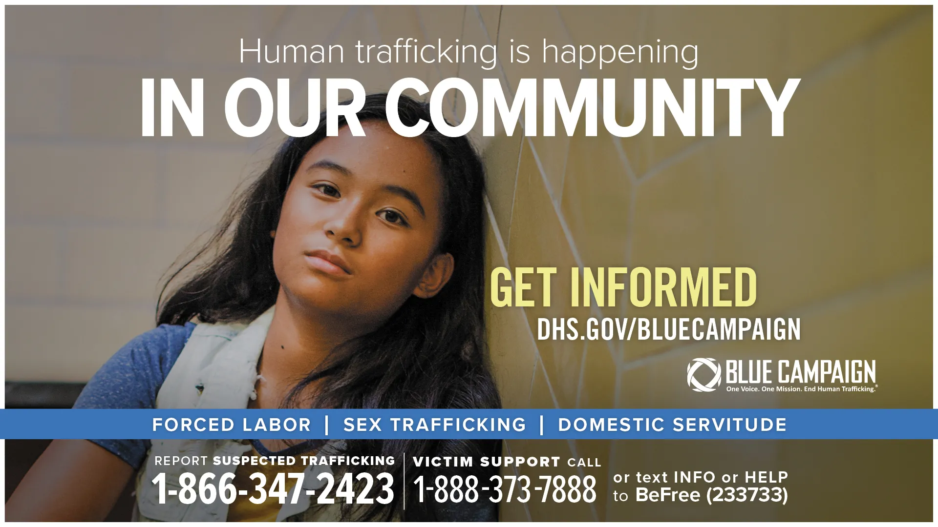 This poster shows a young girl sitting in a stairwell looking into the camera with a neutral expression with the text “Human trafficking is happening in our community. Get informed. DHS.gov/BlueCampaign. Forced Labor, Sex Trafficking, Domestic Servitude. Report suspected trafficking: 1-866-347-2423. Victim support call: 1-888-373-7888 or text INFO or HELP to BeFree (233733).”