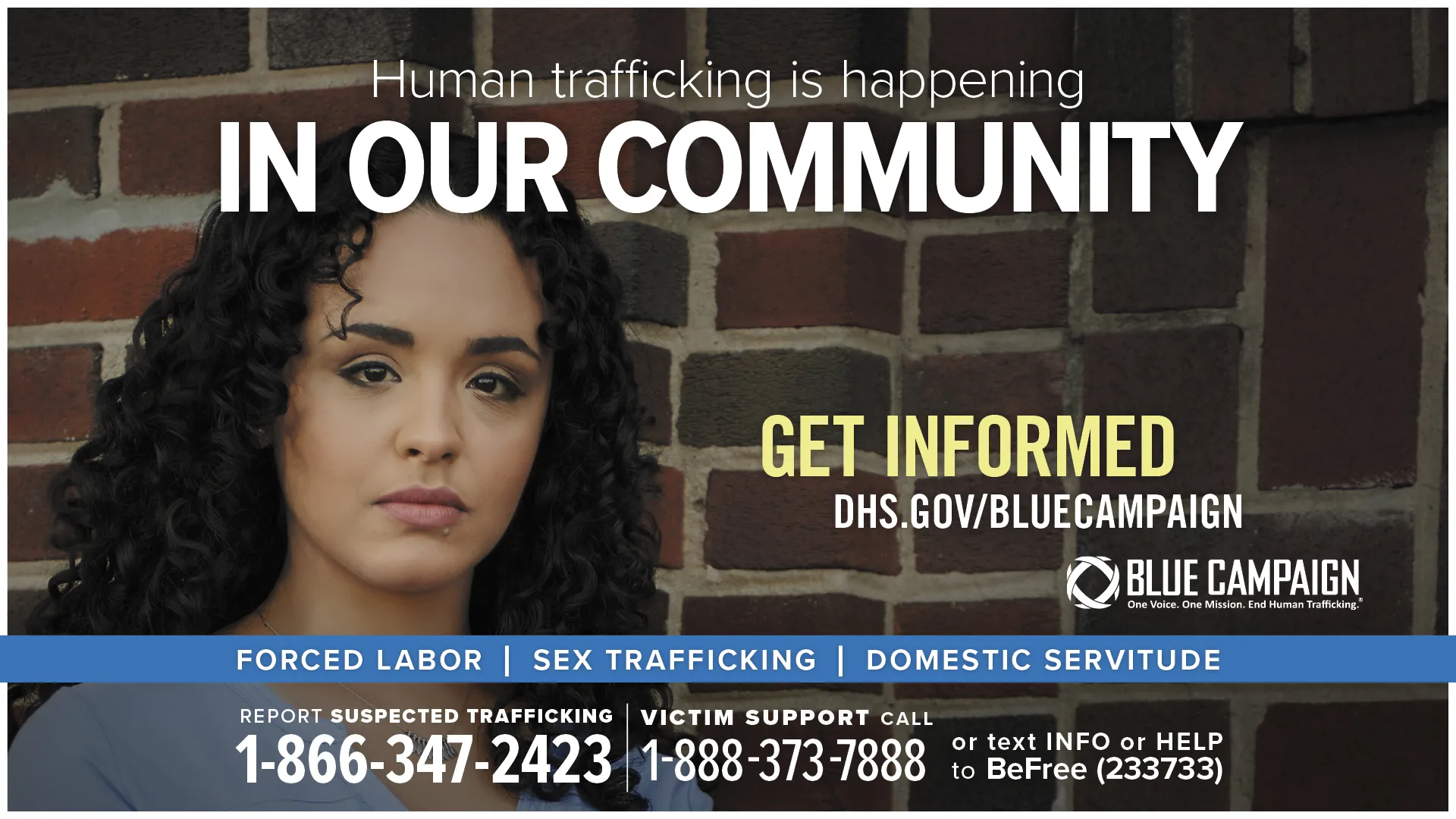 This poster shows a young Hispanic woman in front of a brick wall looking directly into the camera with a neutral expression with the text “Human trafficking is happening in our community. Get informed. DHS.gov/BlueCampaign. Forced Labor, Sex Trafficking, Domestic Servitude. Report suspected trafficking: 1-866-347-2423. Victim support call: 1-888-373-7888 or text INFO or HELP to BeFree (233733).”