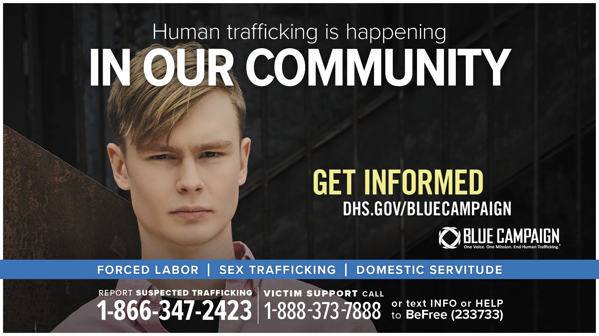 This poster shows a Caucasian teen male in front of a wall looking directly into the camera with a neutral expression with the text “Human trafficking is happening in our community. Get informed. DHS.gov/BlueCampaign. Forced Labor, Sex Trafficking, Domestic Servitude. Report suspected trafficking: 1-866-347-2423. Victim support call: 1-888-373-7888 or text INFO or HELP to BeFree (233733).”
